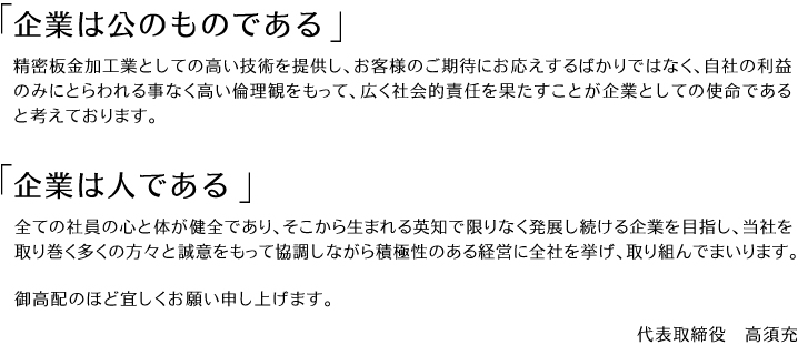 『企業は公のものである』精密板金加工業としての高い技術を提供し、お客様のご期待にお応えするばかりではなく、自社の利益のみにとらわれる事なく高い倫理観をもって、広く社会的責任を果たすことが企業としての使命であると考えております。<br /> 『企業は人である』全ての社員の心と体が健全であり、そこから生まれる英知で限りなく発展し続ける企業を目指し、当社を取り巻く多くの方々と誠意をもって協調しながら積極性のある経営に全社を挙げ、取り組んでまいります。御高配のほど宜しくお願い申し上げます。代表取締役高須充”></div></div></section><section><h2>経営方針</h2><div class=