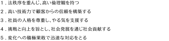 1.法秩序を重んじ、高い倫理観を持つ 2.高い技術力で顧客からの信頼を構築する 3.写真の人格を尊重し、やる気を支援する 4.挑戦と向上を旨とし、社会発展を通じ社会貢献する 5.変化への積極果敢で迅速な対応をとる